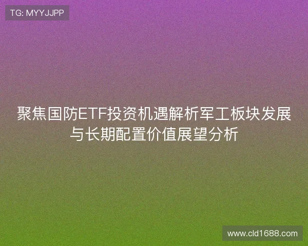聚焦国防ETF投资机遇解析军工板块发展与长期配置价值展望分析